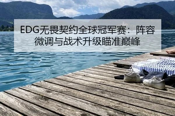 EDG无畏契约全球冠军赛：阵容微调与战术升级瞄准巅峰
